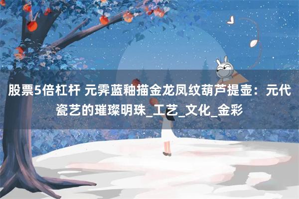 股票5倍杠杆 元霁蓝釉描金龙凤纹葫芦提壶：元代瓷艺的璀璨明珠_工艺_文化_金彩
