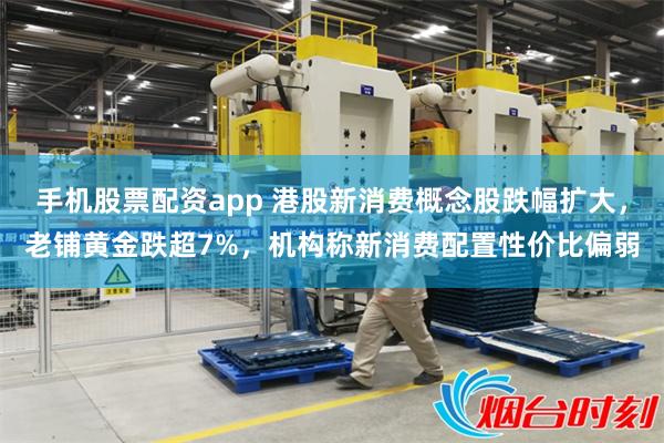 手机股票配资app 港股新消费概念股跌幅扩大，老铺黄金跌超7%，机构称新消费配置性价比偏弱
