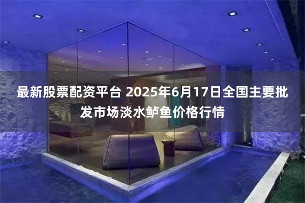 最新股票配资平台 2025年6月17日全国主要批发市场淡水鲈鱼价格行情