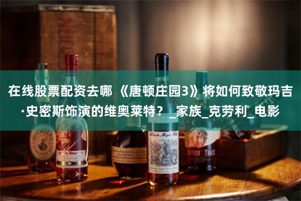 在线股票配资去哪 《唐顿庄园3》将如何致敬玛吉·史密斯饰演的维奥莱特？_家族_克劳利_电影