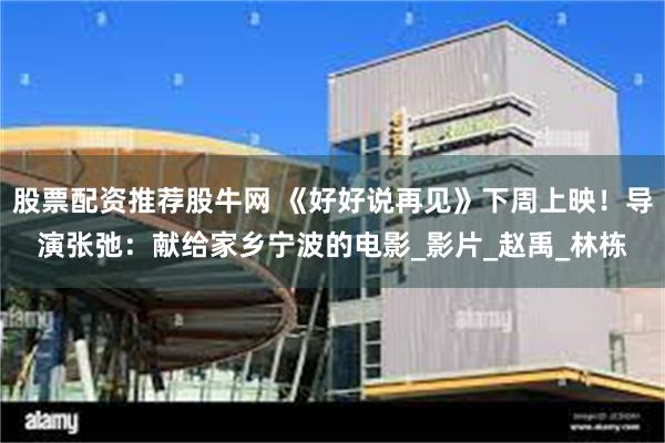 股票配资推荐股牛网 《好好说再见》下周上映！导演张弛：献给家乡宁波的电影_影片_赵禹_林栋