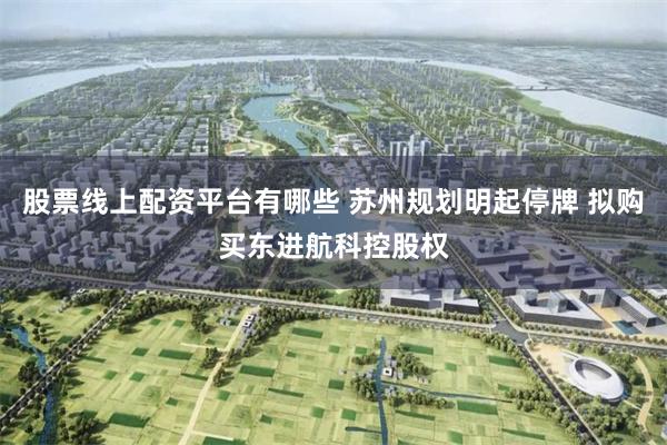 股票线上配资平台有哪些 苏州规划明起停牌 拟购买东进航科控股权