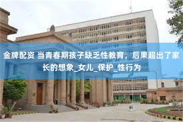 金牌配资 当青春期孩子缺乏性教育，后果超出了家长的想象_女儿_保护_性行为