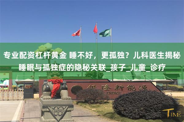 专业配资杠杆黄金 睡不好，更孤独？儿科医生揭秘睡眠与孤独症的隐秘关联_孩子_儿童_诊疗