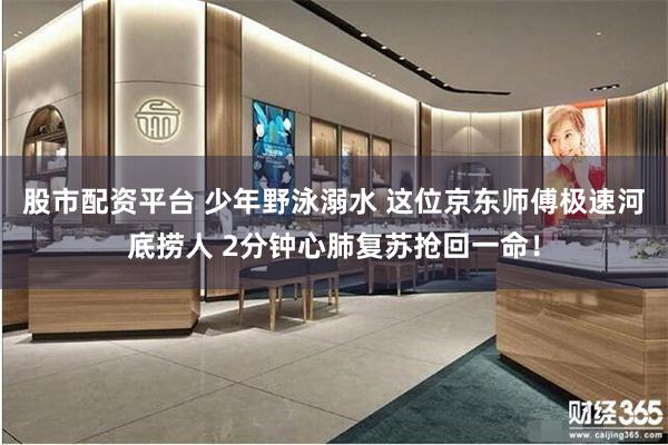 股市配资平台 少年野泳溺水 这位京东师傅极速河底捞人 2分钟心肺复苏抢回一命！