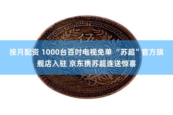 按月配资 1000台百吋电视免单 “苏超”官方旗舰店入驻 京东携苏超连送惊喜