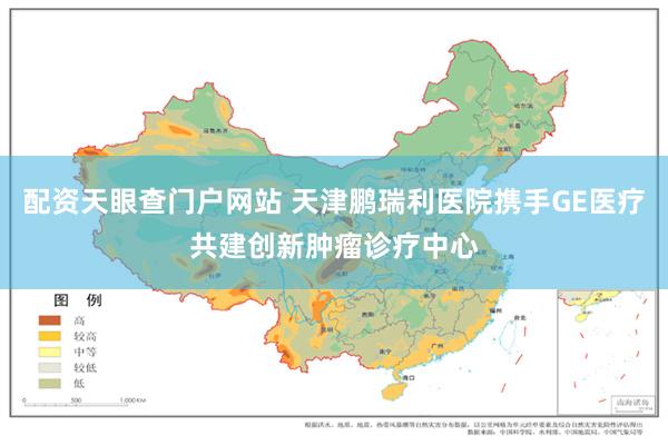 配资天眼查门户网站 天津鹏瑞利医院携手GE医疗共建创新肿瘤诊疗中心