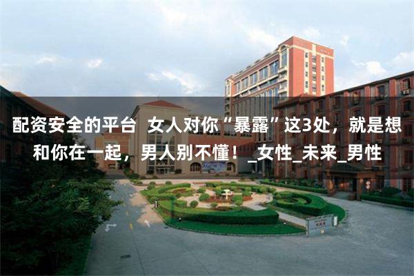 配资安全的平台  女人对你“暴露”这3处，就是想和你在一起，男人别不懂！_女性_未来_男性