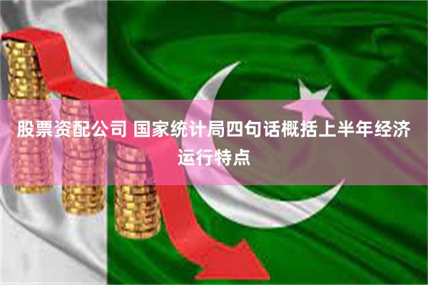 股票资配公司 国家统计局四句话概括上半年经济运行特点