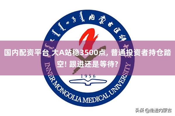 国内配资平台 大A站稳3500点, 普通投资者持仓踏空! 跟进还是等待?