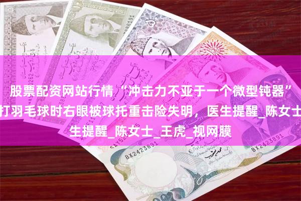 股票配资网站行情 “冲击力不亚于一个微型钝器”，东莞一女子打羽毛球时右眼被球托重击险失明，医生提醒_陈女士_王虎_视网膜