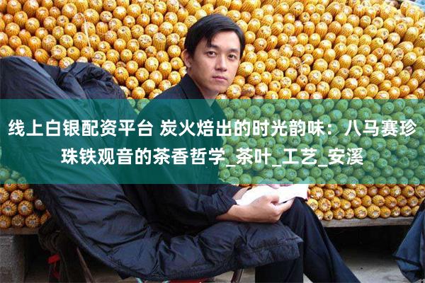 线上白银配资平台 炭火焙出的时光韵味：八马赛珍珠铁观音的茶香哲学_茶叶_工艺_安溪