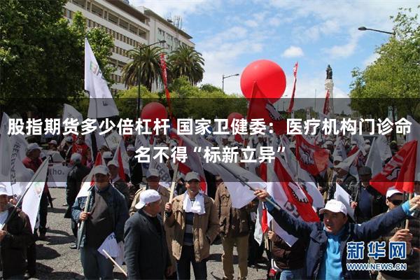 股指期货多少倍杠杆 国家卫健委：医疗机构门诊命名不得“标新立异”
