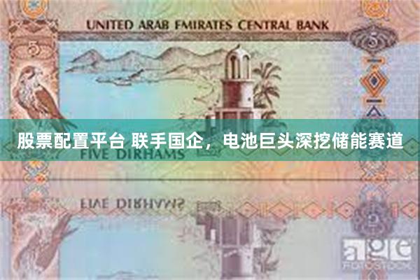 股票配置平台 联手国企，电池巨头深挖储能赛道