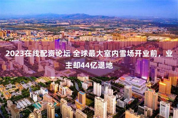 2023在线配资论坛 全球最大室内雪场开业前，业主却44亿退地