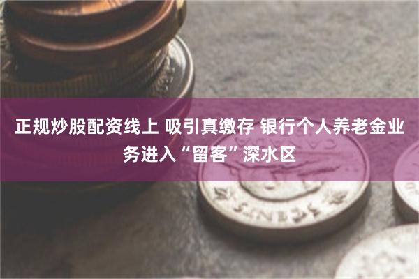 正规炒股配资线上 吸引真缴存 银行个人养老金业务进入“留客”深水区