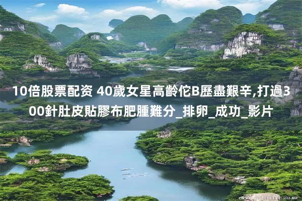 10倍股票配资 40歲女星高齡佗B歷盡艱辛,打過300針肚皮貼膠布肥腫難分_排卵_成功_影片
