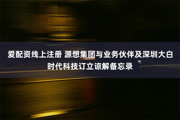 爱配资线上注册 源想集团与业务伙伴及深圳大白时代科技订立谅解备忘录
