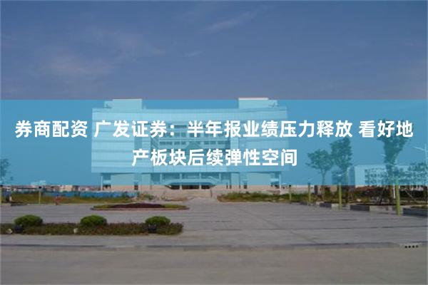 券商配资 广发证券：半年报业绩压力释放 看好地产板块后续弹性空间