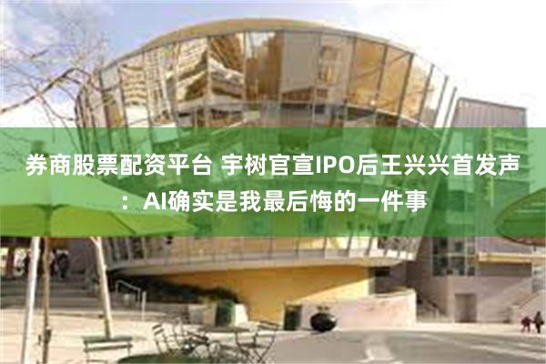 券商股票配资平台 宇树官宣IPO后王兴兴首发声：AI确实是我最后悔的一件事