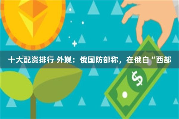 十大配资排行 外媒：俄国防部称，在俄白“西部