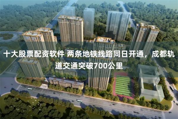 十大股票配资软件 两条地铁线路同日开通，成都轨道交通突破700公里