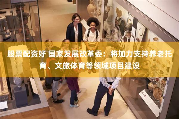 股票配资好 国家发展改革委：将加力支持养老托育、文旅体育等领域项目建设