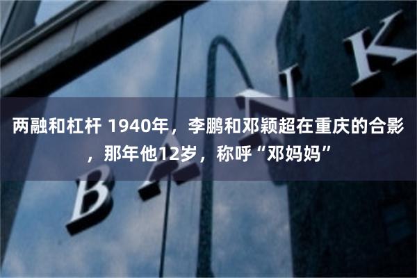 两融和杠杆 1940年，李鹏和邓颖超在重庆的合影，那年他12岁，称呼“邓妈妈”