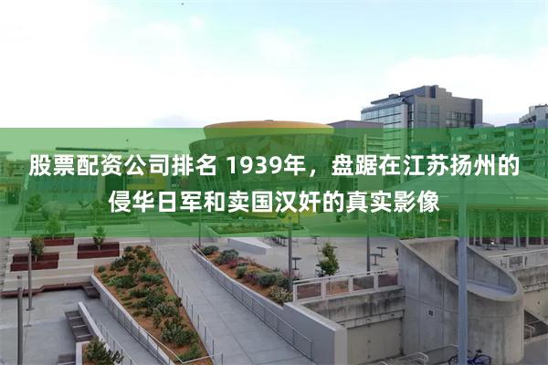 股票配资公司排名 1939年，盘踞在江苏扬州的侵华日军和卖国汉奸的真实影像