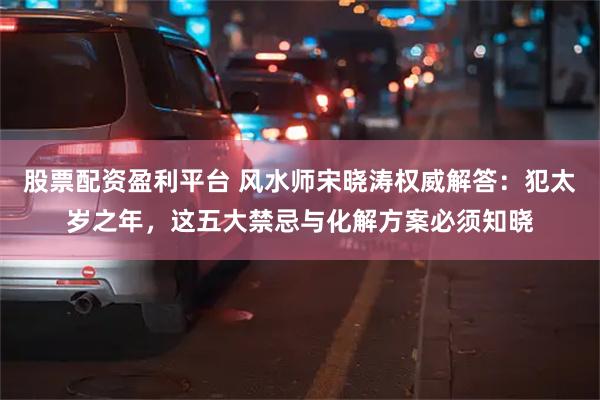 股票配资盈利平台 风水师宋晓涛权威解答：犯太岁之年，这五大禁忌与化解方案必须知晓