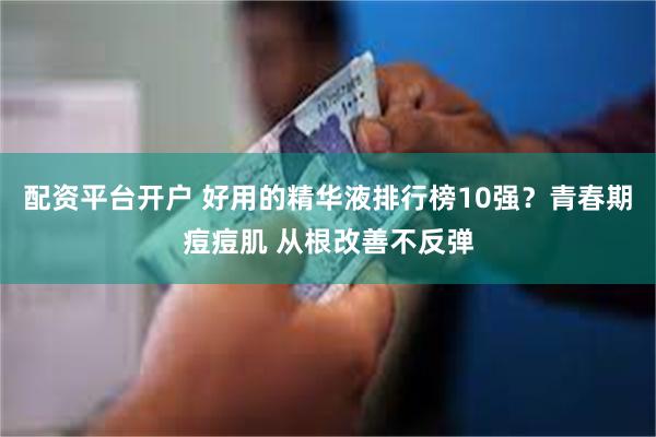 配资平台开户 好用的精华液排行榜10强？青春期痘痘肌 从根改善不反弹