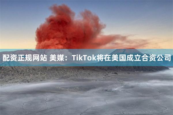配资正规网站 美媒：TikTok将在美国成立合资公司